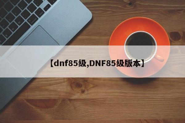 【dnf85级,DNF85级版本】