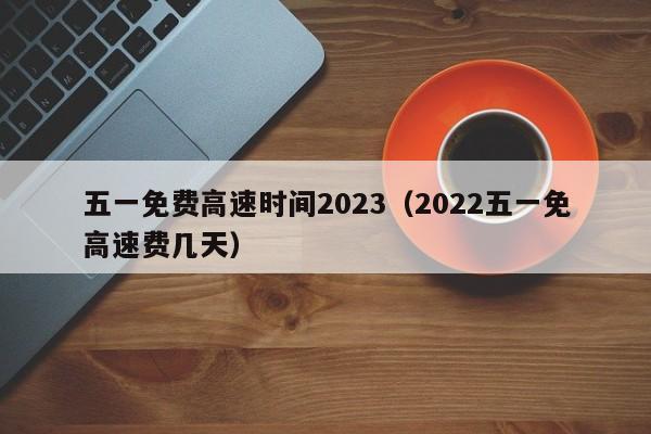 五一免费高速时间2023(2022五一免高速费几天)