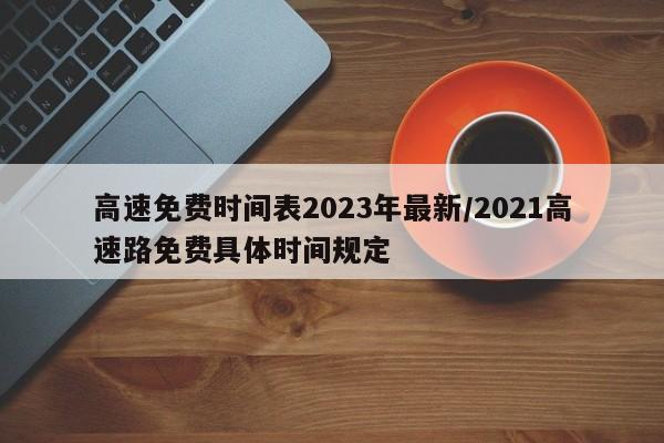 高速免费时间表2023年最新/2021高速路免费具体时间规定