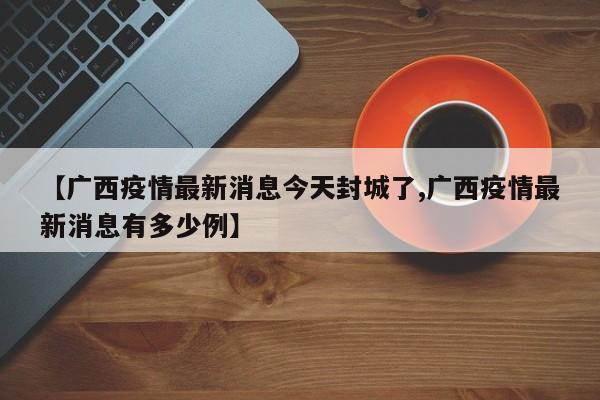【广西疫情最新消息今天封城了,广西疫情最新消息有多少例】