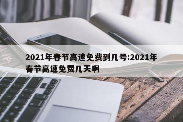 2021年春节高速免费到几号:2021年春节高速免费几天啊