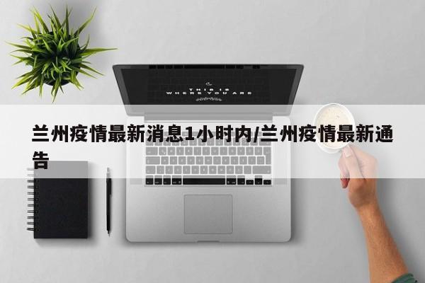 兰州疫情最新消息1小时内/兰州疫情最新通告
