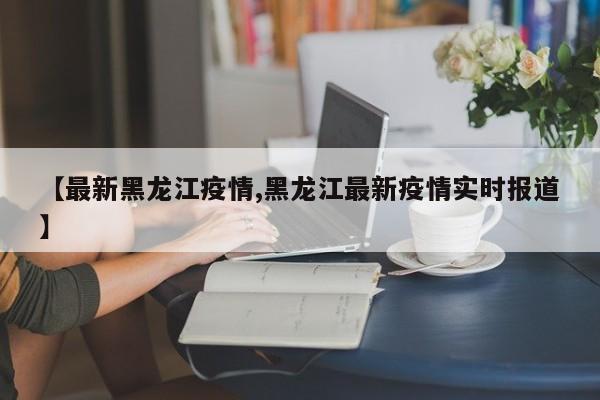 【最新黑龙江疫情,黑龙江最新疫情实时报道】