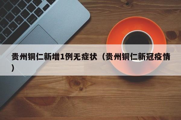 贵州铜仁新增1例无症状(贵州铜仁新冠疫情)