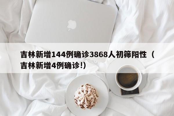 吉林新增144例确诊3868人初筛阳性(吉林新增4例确诊!)