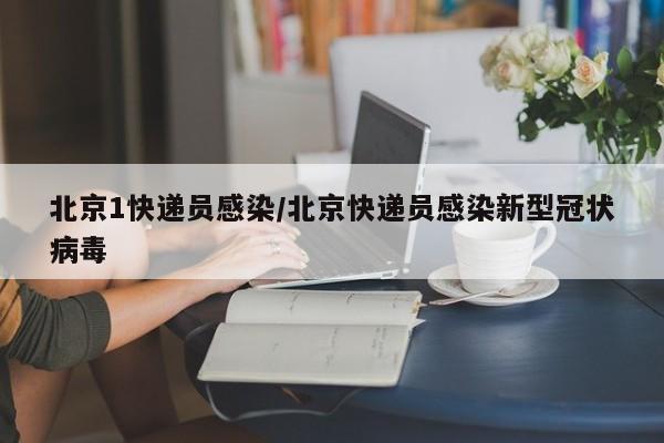 北京1快递员感染/北京快递员感染新型冠状病毒