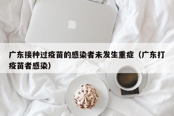 广东接种过疫苗的感染者未发生重症(广东打疫苗者感染)