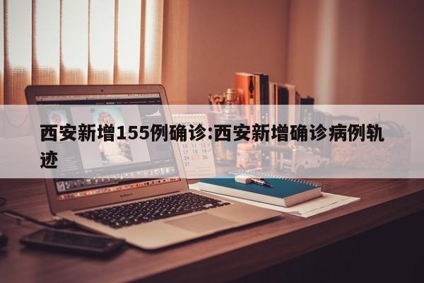 西安新增155例确诊:西安新增确诊病例轨迹