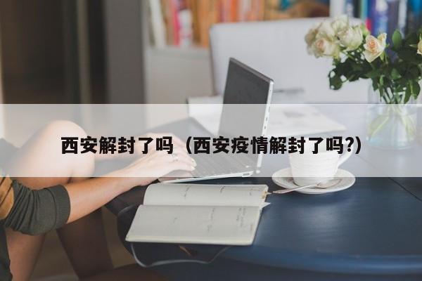 西安解封了吗(西安疫情解封了吗?)