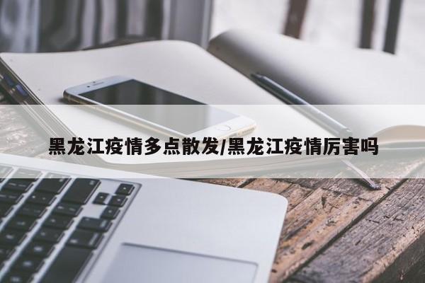 黑龙江疫情多点散发/黑龙江疫情厉害吗