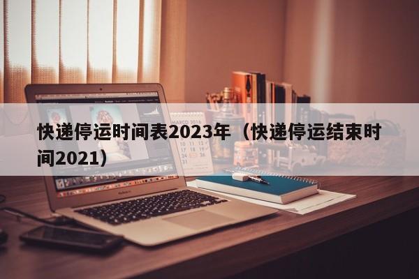快递停运时间表2023年(快递停运结束时间2021)