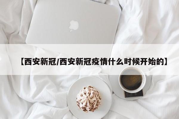 【西安新冠/西安新冠疫情什么时候开始的】