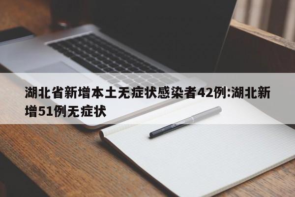 湖北省新增本土无症状感染者42例:湖北新增51例无症状