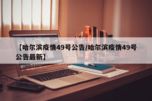 【哈尔滨疫情49号公告/哈尔滨疫情49号公告最新】