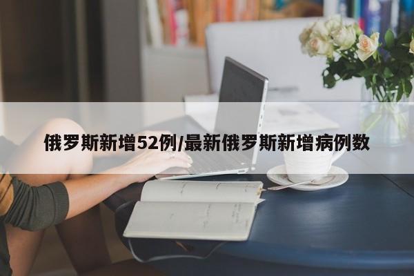 俄罗斯新增52例/最新俄罗斯新增病例数