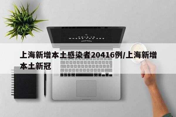 上海新增本土感染者20416例/上海新增本土新冠