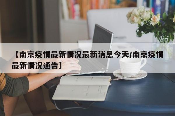 【南京疫情最新情况最新消息今天/南京疫情最新情况通告】