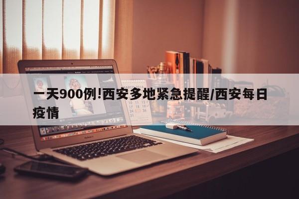 一天900例!西安多地紧急提醒/西安每日疫情