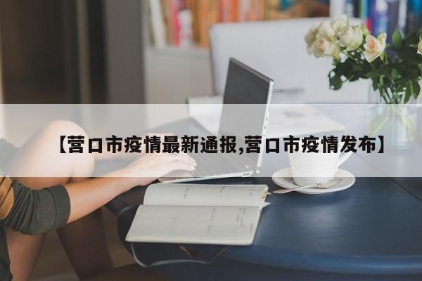 【营口市疫情最新通报,营口市疫情发布】