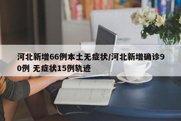 河北新增66例本土无症状/河北新增确诊90例 无症状15例轨迹