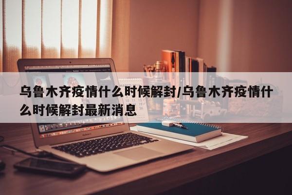 乌鲁木齐疫情什么时候解封/乌鲁木齐疫情什么时候解封最新消息