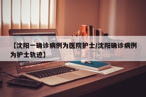 【沈阳一确诊病例为医院护士/沈阳确诊病例为护士轨迹】