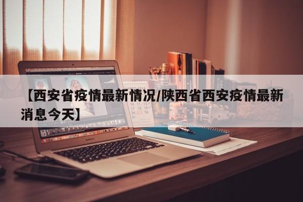【西安省疫情最新情况/陕西省西安疫情最新消息今天】