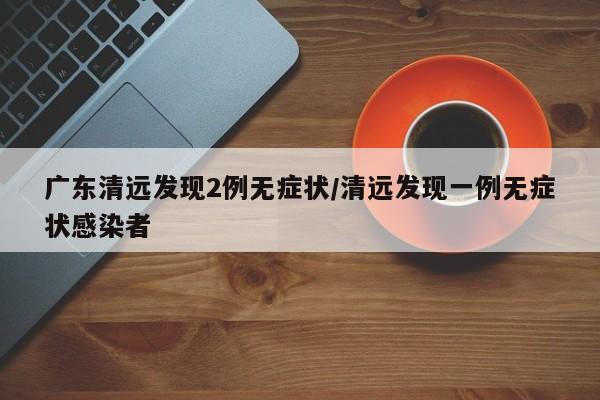 广东清远发现2例无症状/清远发现一例无症状感染者