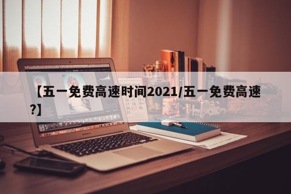 【五一免费高速时间2021/五一免费高速?】