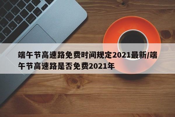 端午节高速路免费时间规定2021最新/端午节高速路是否免费2021年