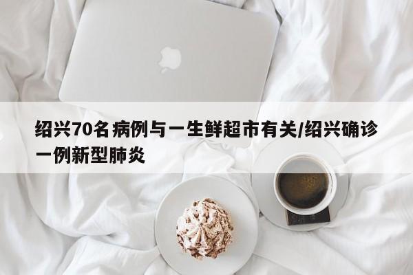 绍兴70名病例与一生鲜超市有关/绍兴确诊一例新型肺炎