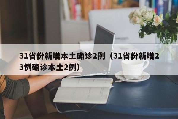 31省份新增本土确诊2例(31省份新增23例确诊本土2例)