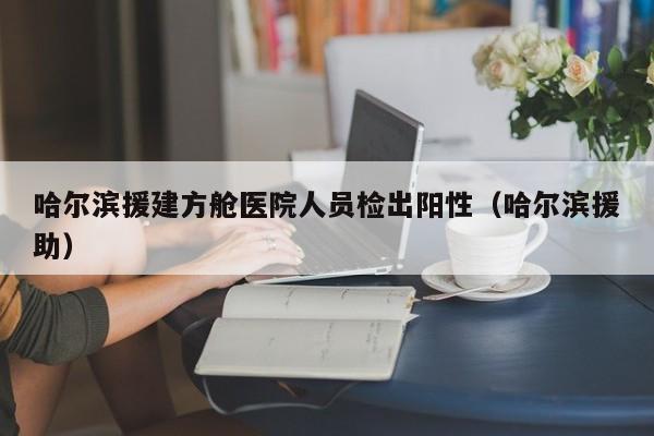 哈尔滨援建方舱医院人员检出阳性(哈尔滨援助)