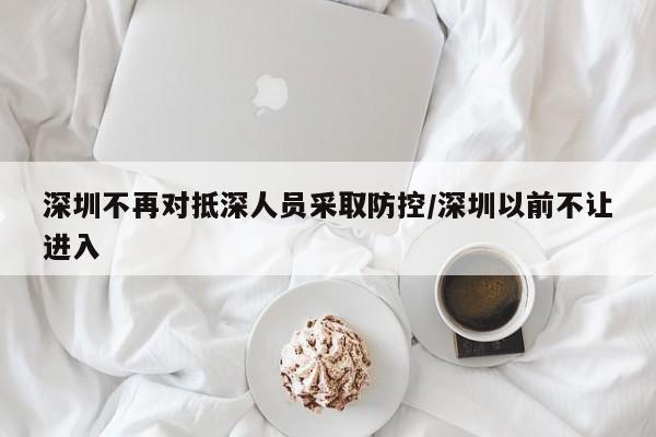 深圳不再对抵深人员采取防控/深圳以前不让进入